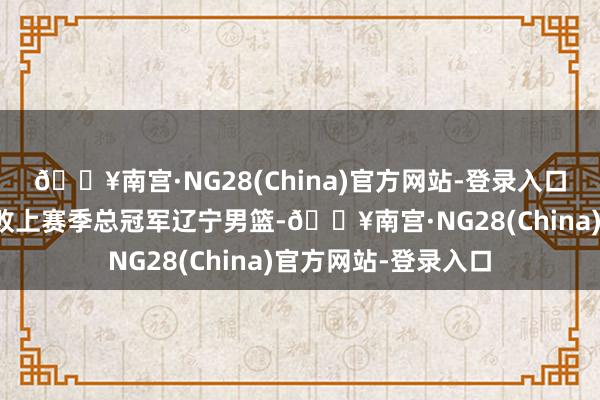 🔥南宫·NG28(China)官方网站-登录入口广厦男篮在客场打败上赛季总冠军辽宁男篮-🔥南宫·NG28(China)官方网站-登录入口