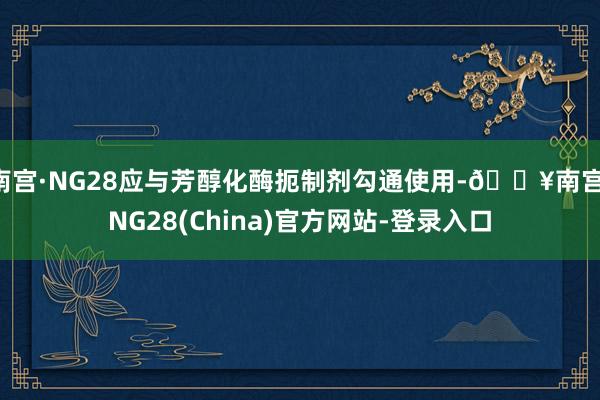 南宫·NG28应与芳醇化酶扼制剂勾通使用-🔥南宫·NG28(China)官方网站-登录入口
