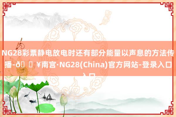 NG28彩票静电放电时还有部分能量以声息的方法传播-🔥南宫·NG28(China)官方网站-登录入口