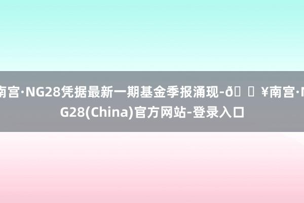 南宫·NG28凭据最新一期基金季报涌现-🔥南宫·NG28(China)官方网站-登录入口