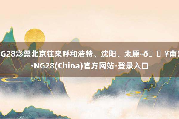 NG28彩票北京往来呼和浩特、沈阳、太原-🔥南宫·NG28(China)官方网站-登录入口