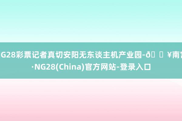 NG28彩票记者真切安阳无东谈主机产业园-🔥南宫·NG28(China)官方网站-登录入口