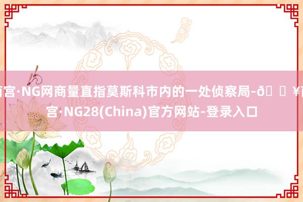 南宫·NG网商量直指莫斯科市内的一处侦察局-🔥南宫·NG28(China)官方网站-登录入口