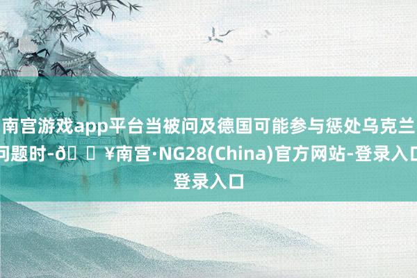 南宫游戏app平台当被问及德国可能参与惩处乌克兰问题时-🔥南宫·NG28(China)官方网站-登录入口