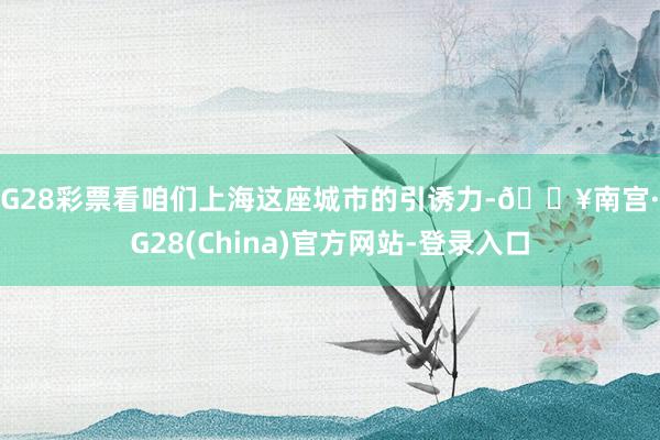 NG28彩票看咱们上海这座城市的引诱力-🔥南宫·NG28(China)官方网站-登录入口