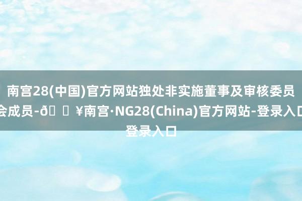 南宫28(中国)官方网站独处非实施董事及审核委员会成员-🔥南宫·NG28(China)官方网站-登录入口
