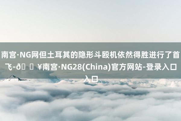 南宫·NG网但土耳其的隐形斗殴机依然得胜进行了首飞-🔥南宫·NG28(China)官方网站-登录入口