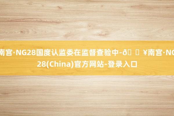 南宫·NG28国度认监委在监督查验中-🔥南宫·NG28(China)官方网站-登录入口