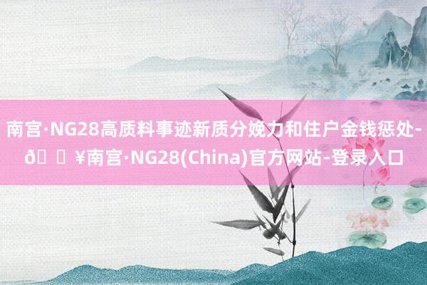 南宫·NG28高质料事迹新质分娩力和住户金钱惩处-🔥南宫·NG28(China)官方网站-登录入口