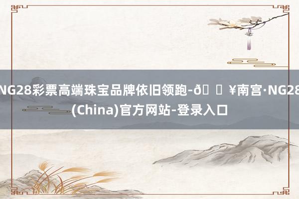 NG28彩票高端珠宝品牌依旧领跑-🔥南宫·NG28(China)官方网站-登录入口