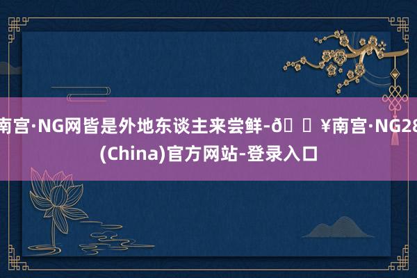 南宫·NG网皆是外地东谈主来尝鲜-🔥南宫·NG28(China)官方网站-登录入口