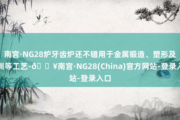 南宫·NG28炉牙齿炉还不错用于金属锻造、塑形及教训等工艺-🔥南宫·NG28(China)官方网站-登录入口