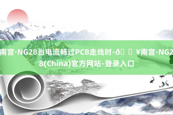南宫·NG28当电流畅过PCB走线时-🔥南宫·NG28(China)官方网站-登录入口