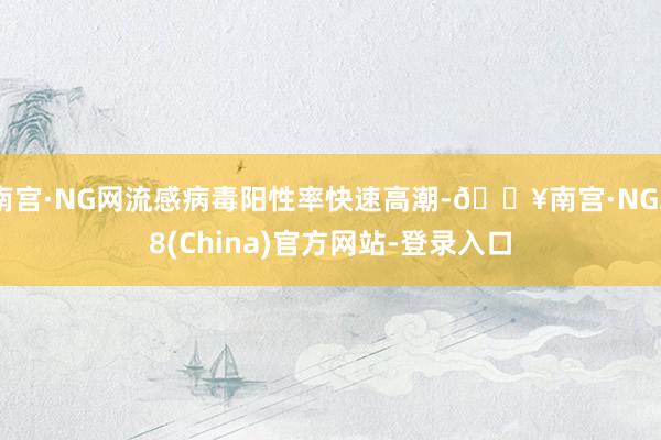 南宫·NG网流感病毒阳性率快速高潮-🔥南宫·NG28(China)官方网站-登录入口