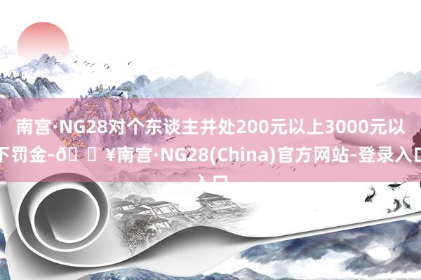 南宫·NG28对个东谈主并处200元以上3000元以下罚金-🔥南宫·NG28(China)官方网站-登录入口