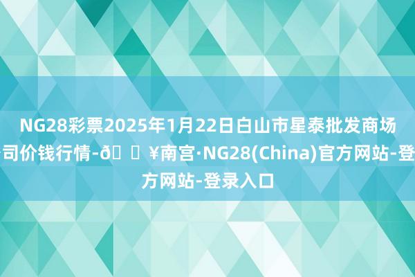 NG28彩票2025年1月22日白山市星泰批发商场有限公司价钱行情-🔥南宫·NG28(China)官方网站-登录入口