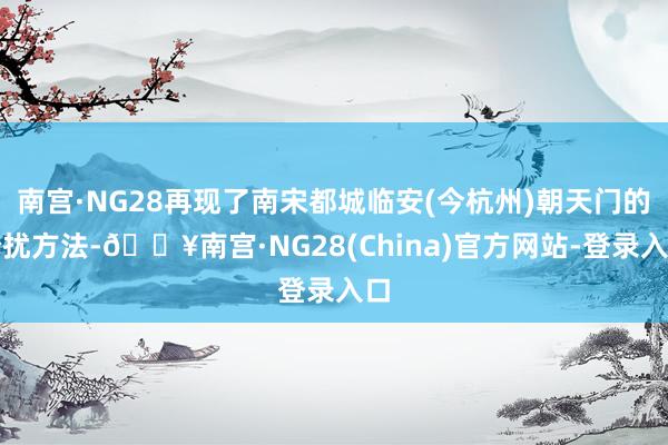 南宫·NG28再现了南宋都城临安(今杭州)朝天门的纷扰方法-🔥南宫·NG28(China)官方网站-登录入口