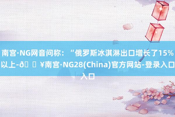 南宫·NG网音问称：“俄罗斯冰淇淋出口增长了15%以上-🔥南宫·NG28(China)官方网站-登录入口