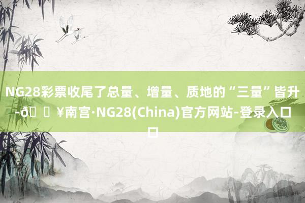 NG28彩票收尾了总量、增量、质地的“三量”皆升-🔥南宫·NG28(China)官方网站-登录入口