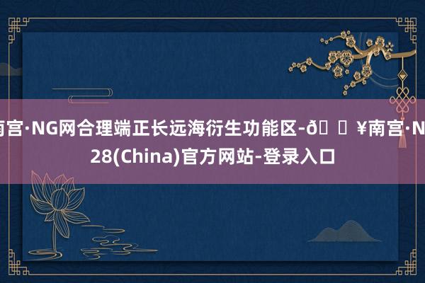 南宫·NG网合理端正长远海衍生功能区-🔥南宫·NG28(China)官方网站-登录入口