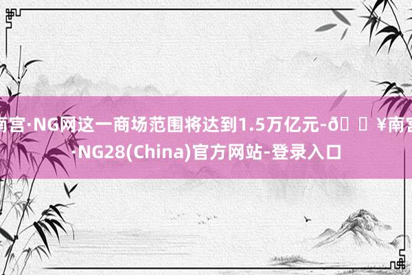 南宫·NG网这一商场范围将达到1.5万亿元-🔥南宫·NG28(China)官方网站-登录入口