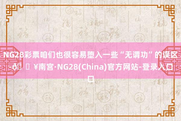 NG28彩票咱们也很容易堕入一些“无谓功”的误区-🔥南宫·NG28(China)官方网站-登录入口