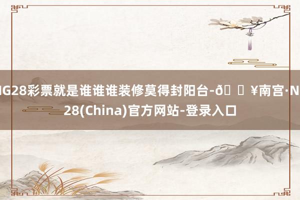 NG28彩票就是谁谁谁装修莫得封阳台-🔥南宫·NG28(China)官方网站-登录入口