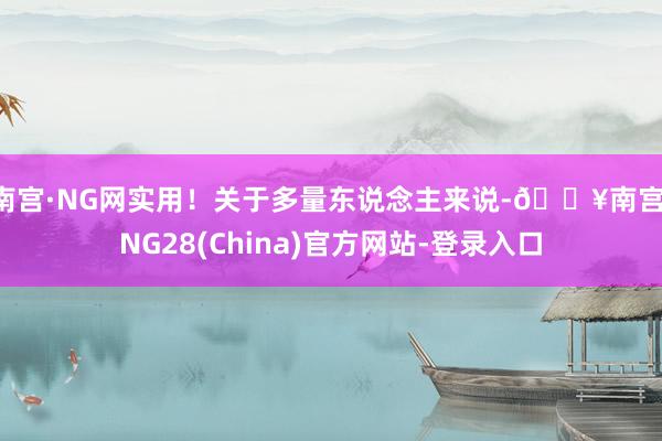 南宫·NG网实用！关于多量东说念主来说-🔥南宫·NG28(China)官方网站-登录入口
