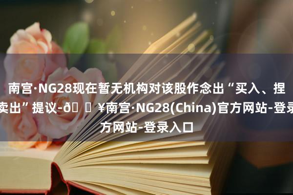 南宫·NG28现在暂无机构对该股作念出“买入、捏有、卖出”提议-🔥南宫·NG28(China)官方网站-登录入口