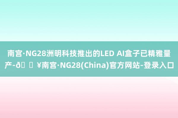 南宫·NG28洲明科技推出的LED AI盒子已精雅量产-🔥南宫·NG28(China)官方网站-登录入口