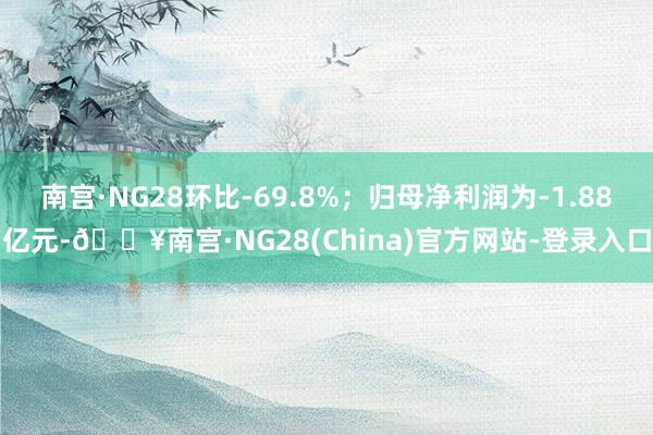 南宫·NG28环比-69.8%；归母净利润为-1.88亿元-🔥南宫·NG28(China)官方网站-登录入口