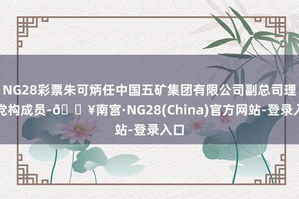 NG28彩票朱可炳任中国五矿集团有限公司副总司理、党构成员-🔥南宫·NG28(China)官方网站-登录入口