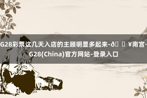 NG28彩票这几天入店的主顾明显多起来-🔥南宫·NG28(China)官方网站-登录入口