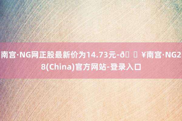 南宫·NG网正股最新价为14.73元-🔥南宫·NG28(China)官方网站-登录入口