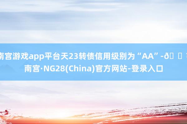 南宫游戏app平台天23转债信用级别为“AA”-🔥南宫·NG28(China)官方网站-登录入口