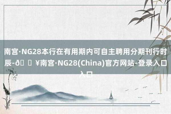 南宫·NG28本行在有用期内可自主聘用分期刊行时辰-🔥南宫·NG28(China)官方网站-登录入口
