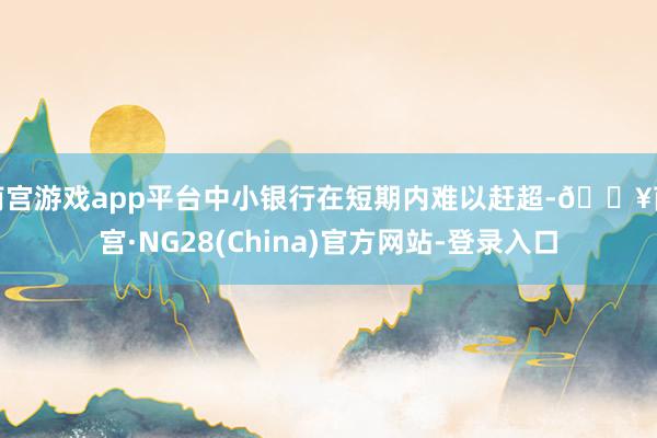 南宫游戏app平台中小银行在短期内难以赶超-🔥南宫·NG28(China)官方网站-登录入口