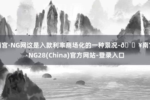 南宫·NG网这是入款利率商场化的一种景况-🔥南宫·NG28(China)官方网站-登录入口