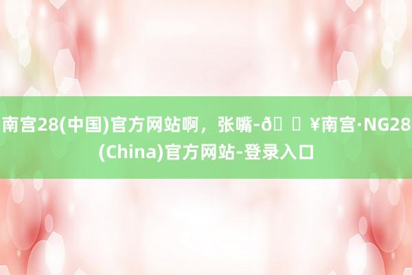 南宫28(中国)官方网站啊，张嘴-🔥南宫·NG28(China)官方网站-登录入口