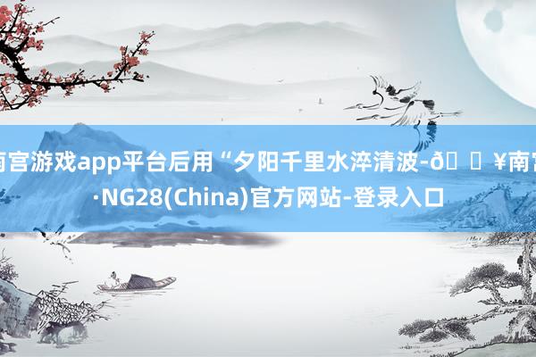 南宫游戏app平台后用“夕阳千里水淬清波-🔥南宫·NG28(China)官方网站-登录入口