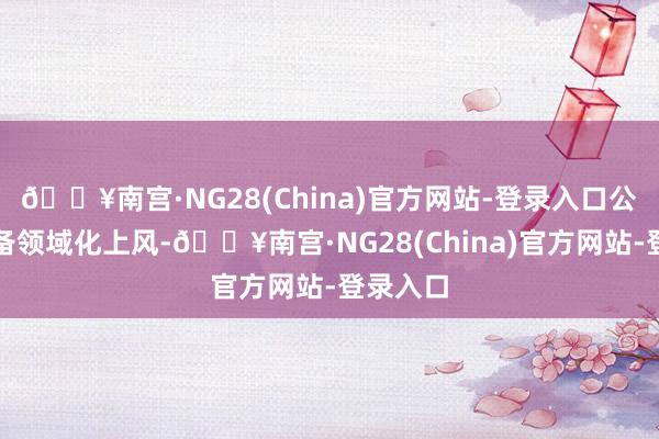 🔥南宫·NG28(China)官方网站-登录入口公司还具备领域化上风-🔥南宫·NG28(China)官方网站-登录入口
