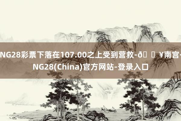 NG28彩票下落在107.00之上受到营救-🔥南宫·NG28(China)官方网站-登录入口