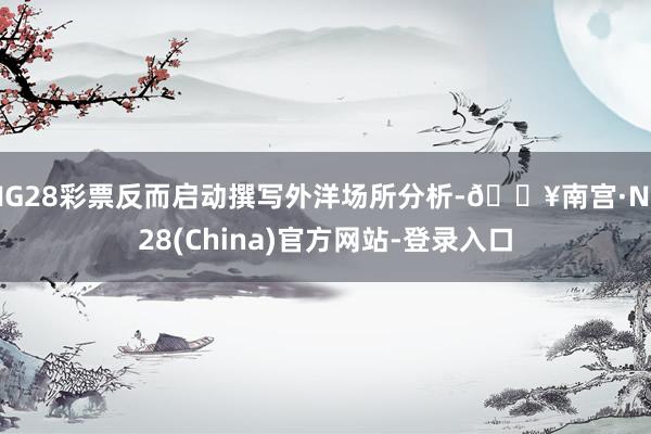 NG28彩票反而启动撰写外洋场所分析-🔥南宫·NG28(China)官方网站-登录入口
