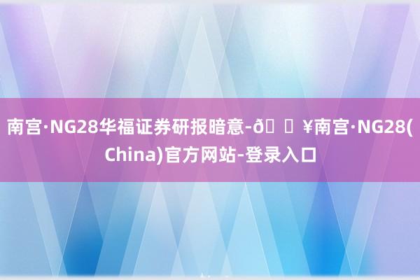 南宫·NG28　　华福证券研报暗意-🔥南宫·NG28(China)官方网站-登录入口