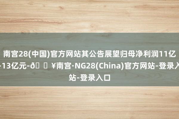 南宫28(中国)官方网站其公告展望归母净利润11亿元-13亿元-🔥南宫·NG28(China)官方网站-登录入口