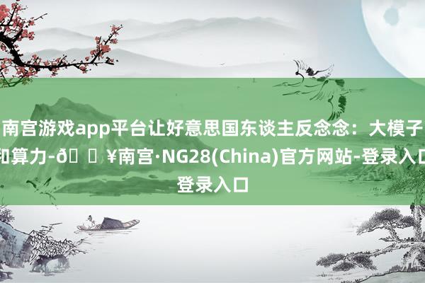 南宫游戏app平台让好意思国东谈主反念念：大模子和算力-🔥南宫·NG28(China)官方网站-登录入口