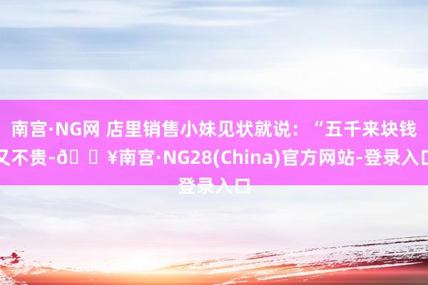 南宫·NG网 店里销售小妹见状就说：“五千来块钱又不贵-🔥南宫·NG28(China)官方网站-登录入口
