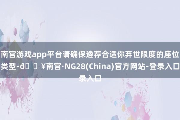 南宫游戏app平台请确保遴荐合适你弃世限度的座位类型-🔥南宫·NG28(China)官方网站-登录入口
