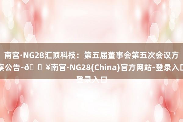南宫·NG28汇顶科技：第五届董事会第五次会议方案公告-🔥南宫·NG28(China)官方网站-登录入口