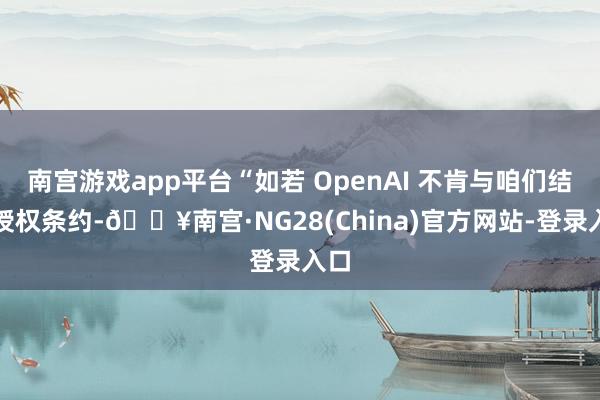 南宫游戏app平台“如若 OpenAI 不肯与咱们结束授权条约-🔥南宫·NG28(China)官方网站-登录入口